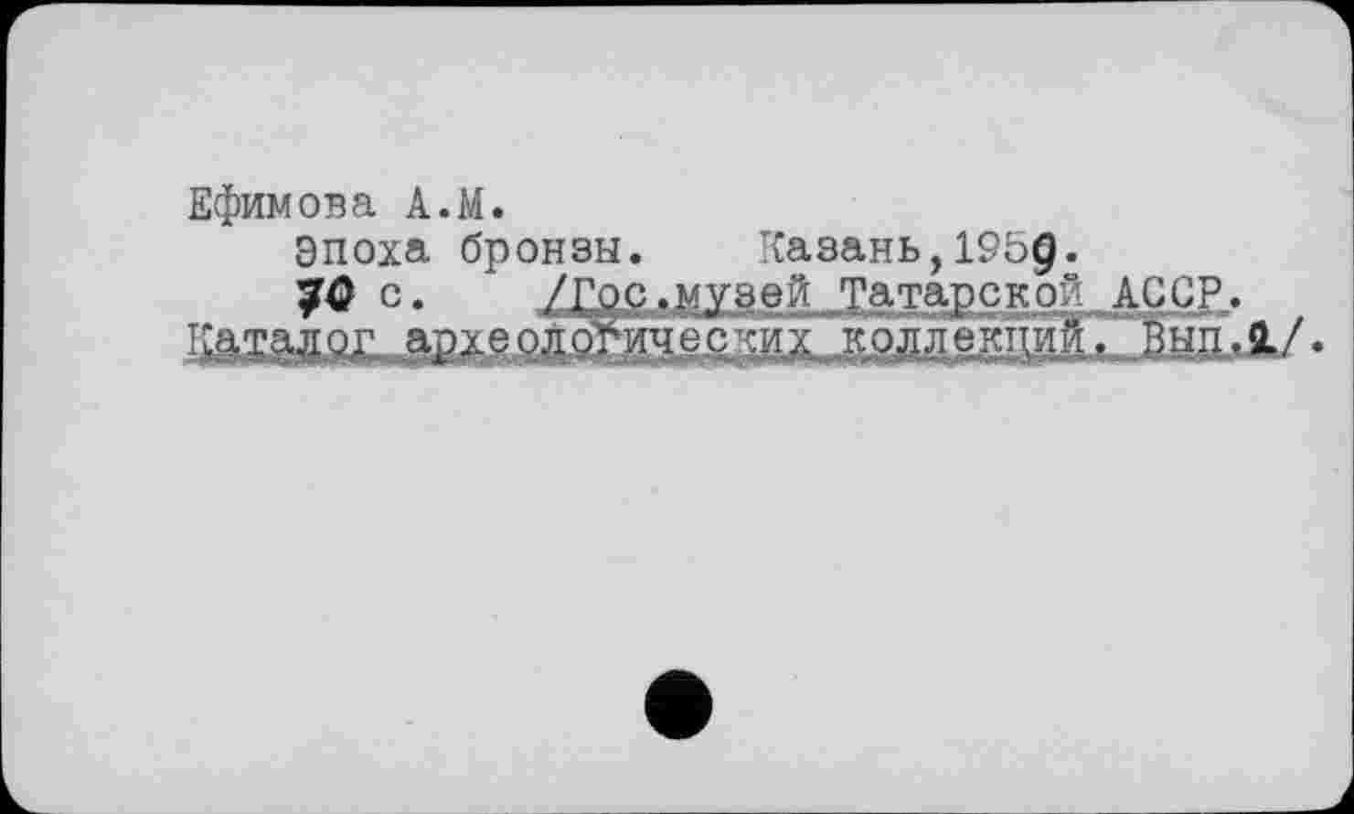 ﻿Ефимова A.M.
Эпоха бронзы. Казань,1959.
с. /ГОР»МУ8вй Татарской АССР.
:аталог археологииєс :их коллекций. Вып.1/.